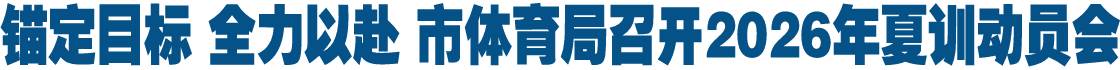 锚定目标 全力以赴 市体育局召开2026年夏训动员会