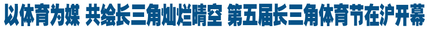 以体育为媒 共绘长三角灿烂晴空 第五届长三角体育节在沪开幕