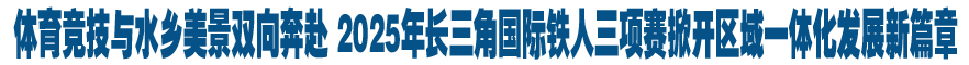 体育竞技与水乡美景双向奔赴 2025年长三角国际铁人三项赛掀开区域一体化发展新篇章
