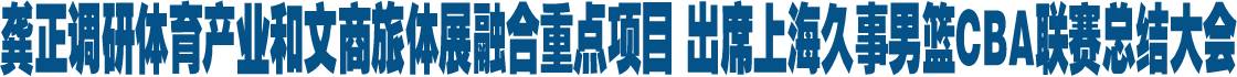 龚正调研体育产业和文商旅体展融合重点项目 出席上海久事男篮CBA联赛总结大会
