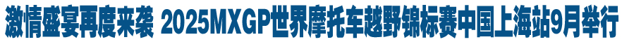 激情盛宴再度来袭 2025MXGP世界摩托车越野锦标赛中国上海站9月举行