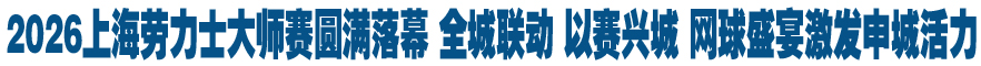 2026上海劳力士大师赛圆满落幕 全城联动 以赛兴城 网球盛宴激发申城活力