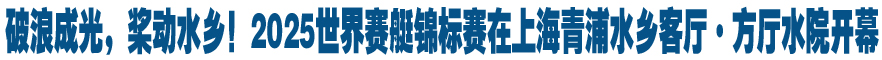 破浪成光，桨动水乡！2025世界赛艇锦标赛在上海青浦水乡客厅·方厅水院开幕