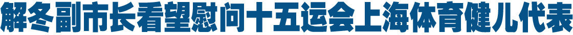 解冬副市长看望慰问十五运会上海体育健儿代表